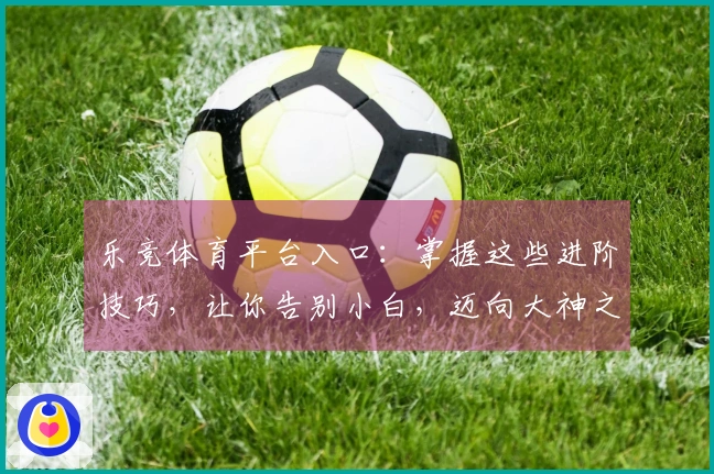 乐竞体育平台入口：掌握这些进阶技巧，让你告别小白，迈向大神之路