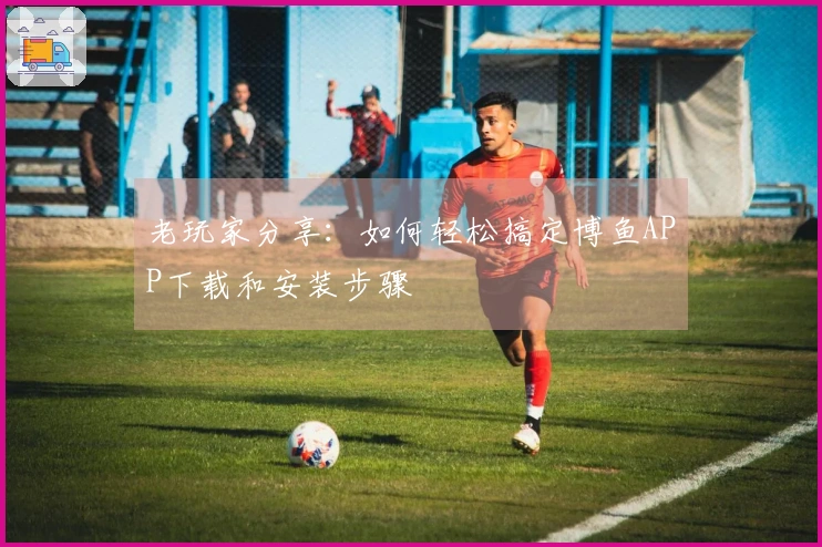 老玩家分享：如何轻松搞定博鱼APP下载和安装步骤