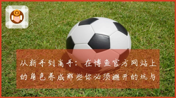 从新手到高手：在博鱼官方网站上的角色养成那些你必须避开的坑与经验分享