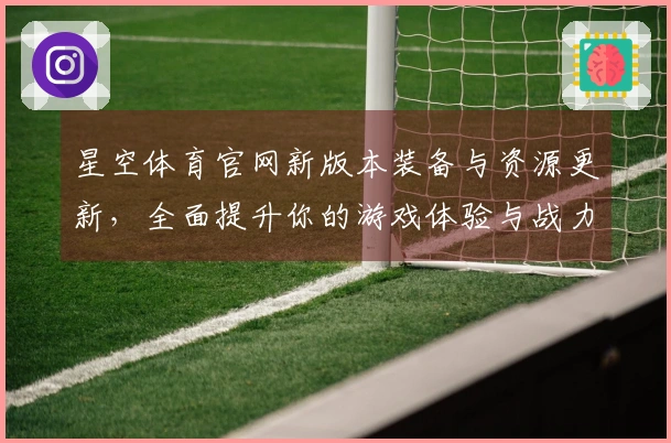 星空体育官网新版本装备与资源更新，全面提升你的游戏体验与战力！