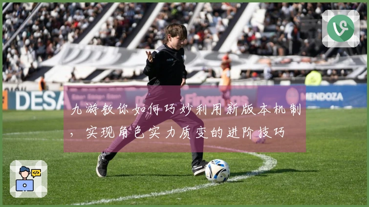 九游教你如何巧妙利用新版本机制，实现角色实力质变的进阶技巧