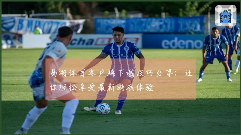 易游体育客户端下载技巧分享：让你轻松享受最新游戏体验